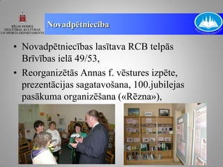 Novadpētniecība

• Novadpētniecības lasītava RCB telpās
  Brīvības ielā 49/53,
• Reorganizētās Annas f. vēstures izpēte,
  prezentācijas sagatavošana, 100.jubilejas
  pasākuma organizēšana («Rēzna»),
 