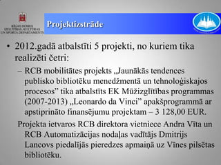 Projektizstrāde

• 2012.gadā atbalstīti 5 projekti, no kuriem tika
  realizēti četri:
  – RCB mobilitātes projekts „Jaunākās tendences
    publisko bibliotēku menedžmentā un tehnoloģiskajos
    procesos” tika atbalstīts EK Mūžizglītības programmas
    (2007-2013) „Leonardo da Vinci” apakšprogrammā ar
    apstiprināto finansējumu projektam – 3 128,00 EUR.
  Projekta ietvaros RCB direktora vietniece Andra Vīta un
    RCB Automatizācijas nodaļas vadītājs Dmitrijs
    Lancovs piedalījās pieredzes apmaiņā uz Vīnes pilsētas
    bibliotēku.
 