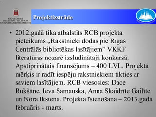 Projektizstrāde

• 2012.gadā tika atbalstīts RCB projekta
  pieteikums „Rakstnieki dodas pie Rīgas
  Centrālās bibliotēkas lasītājiem” VKKF
  literatūras nozarē izsludinātajā konkursā.
  Apstiprinātais finansējums – 400 LVL. Projekta
  mērķis ir radīt iespēju rakstniekiem tikties ar
  saviem lasītājiem. RCB viesosies: Dace
  Rukšāne, Ieva Samauska, Anna Skaidrīte Gailīte
  un Nora Ikstena. Projekta īstenošana – 2013.gada
  februāris - marts.
 