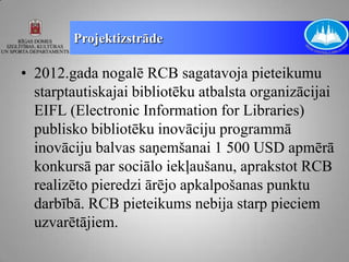 Projektizstrāde

• 2012.gada nogalē RCB sagatavoja pieteikumu
  starptautiskajai bibliotēku atbalsta organizācijai
  EIFL (Electronic Information for Libraries)
  publisko bibliotēku inovāciju programmā
  inovāciju balvas saņemšanai 1 500 USD apmērā
  konkursā par sociālo iekļaušanu, aprakstot RCB
  realizēto pieredzi ārējo apkalpošanas punktu
  darbībā. RCB pieteikums nebija starp pieciem
  uzvarētājiem.
 