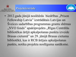 Projektizstrāde

• 2012.gada jūnijā noslēdzās biedrības „Prison
  Fellowship Latvia” izstrādātais Latvijas un
  Šveices sadarbības programmas grantu shēmas
  „NVO fonds” apakšprojekts „Rīgas Centrālās
  bibliotēkas ārējā apkalpošanas punkta izveide
  Brasas cietumā” un 29. jūnijā Brasas cietuma
  bibliotēkā, kas ir RCB ārējais apkalpošanas
  punkts, notika projekta noslēguma sanāksme.
 