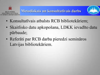 Metodiskais un konsultatīvais darbs

• Konsultatīvais atbalsts RCB bibliotekāriem;
• Skaitlisko datu apkopošana, LDKK ievadīto datu
  pārbaude;
• Referāti par RCB darba pieredzi semināros
  Latvijas bibliotekāriem.
 