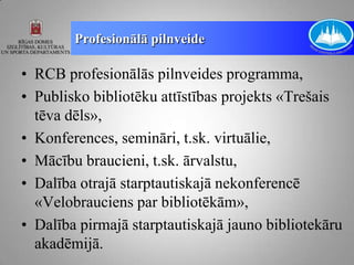 Profesionālā pilnveide

• RCB profesionālās pilnveides programma,
• Publisko bibliotēku attīstības projekts «Trešais
  tēva dēls»,
• Konferences, semināri, t.sk. virtuālie,
• Mācību braucieni, t.sk. ārvalstu,
• Dalība otrajā starptautiskajā nekonferencē
  «Velobrauciens par bibliotēkām»,
• Dalība pirmajā starptautiskajā jauno bibliotekāru
  akadēmijā.
 
