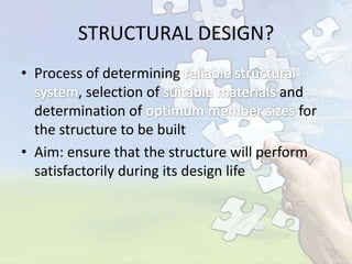 STRUCTURAL DESIGN?
• Process of determining
, selection of
and
determination of
for
the structure to be built
• Aim: ensure that the structure will perform
satisfactorily during its design life

 