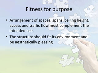 Fitness for purpose
• Arrangement of spaces, spans, ceiling height,
access and traffic flow must complement the
intended use.
• The structure should fit its environment and
be aesthetically pleasing

 
