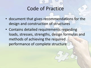 Code of Practice
• document that gives recommendations for the
design and construction of structures
• Contains detailed requirements regarding
loads, stresses, strengths, design formulas and
methods of achieving the required
performance of complete structure

 