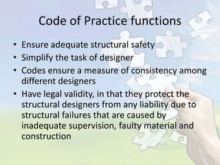 Code of Practice functions
• Ensure adequate structural safety
• Simplify the task of designer
• Codes ensure a measure of consistency among
different designers
• Have legal validity, in that they protect the
structural designers from any liability due to
structural failures that are caused by
inadequate supervision, faulty material and
construction

 