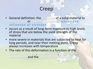 Creep
• General definition: the
or

of a solid material to

• occurs as a result of long-term exposure to high levels
of stress that are below the yield strength of the
material
• more severe in materials that are subjected to heat for
long periods, and near their melting point. Creep
always increases with temperature
• The rate of this deformation is a function of the
,
,
and the

 