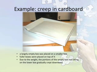 Example: creep in cardboard

• a largely empty box was placed on a smaller box
• fuller boxes were placed on top of it
• Due to the weight, the portions of the empty box not sitting
on the lower box gradually crept downward

 