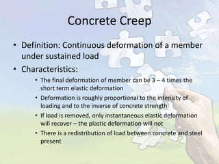 Concrete Creep
• Definition: Continuous deformation of a member
under sustained load
• Characteristics:
• The final deformation of member can be 3 – 4 times the
short term elastic deformation
• Deformation is roughly proportional to the intensity of
loading and to the inverse of concrete strength
• If load is removed, only instantaneous elastic deformation
will recover – the plastic deformation will not
• There is a redistribution of load between concrete and steel
present

 