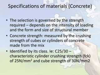 Specifications of materials (Concrete)
• The selection is governed by the strength
required – depends on the intensity of loading
and the form and size of structural member
• Concrete strength: measured by the crushing
strength of cubes or cylinders of concrete
made from the mix
• Identified by its class. Ie: C25/30 –
characteristic cylinder crushing strength (fck)
of 25N/mm2 and cube strength of 30N/mm2

 