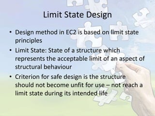 Limit State Design
• Design method in EC2 is based on limit state
principles
• Limit State: State of a structure which
represents the acceptable limit of an aspect of
structural behaviour
• Criterion for safe design is the structure
should not become unfit for use – not reach a
limit state during its intended life

 