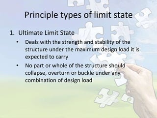 Principle types of limit state
1. Ultimate Limit State
•

•

Deals with the strength and stability of the
structure under the maximum design load it is
expected to carry
No part or whole of the structure should
collapse, overturn or buckle under any
combination of design load

 