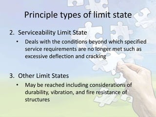 Principle types of limit state
2. Serviceability Limit State
•

Deals with the conditions beyond which specified
service requirements are no longer met such as
excessive deflection and cracking

3. Other Limit States
•

May be reached including considerations of
durability, vibration, and fire resistance of
structures

 