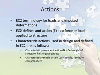 Actions
•
•
•

EC2 terminology for loads and imposed
deformations
EC2 defines and action (F) as a force or load
applied to structure
Characteristic actions used in design and defined
in EC2 are as follows:
•
•

Characteristic permanent action Gk – Selfweight of
structure, finishing weight etc
Characteristic variable action Qk – people, furniture,
equipment etc

 