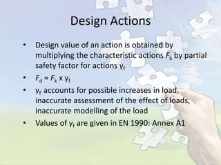 Design Actions
•

•
•

•

Design value of an action is obtained by
multiplying the characteristic actions Fk by partial
safety factor for actions γf
Fd = Fk x γ f
γf accounts for possible increases in load,
inaccurate assessment of the effect of loads,
inaccurate modelling of the load
Values of γf are given in EN 1990: Annex A1

 