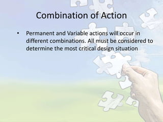 Combination of Action
•

Permanent and Variable actions will occur in
different combinations. All must be considered to
determine the most critical design situation

 