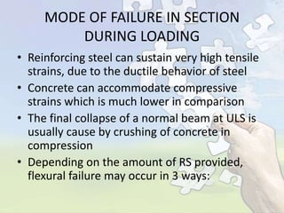 MODE OF FAILURE IN SECTION
DURING LOADING
• Reinforcing steel can sustain very high tensile
strains, due to the ductile behavior of steel
• Concrete can accommodate compressive
strains which is much lower in comparison
• The final collapse of a normal beam at ULS is
usually cause by crushing of concrete in
compression
• Depending on the amount of RS provided,
flexural failure may occur in 3 ways:

 
