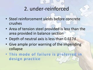 2. under-reinforced
• Steel reinforcement yields before concrete
crushes
• Area of tension steel provided is less than the
area provided in balance section
• Depth of neutral axis is less than 0.617d
• Give ample prior warning of the impending
collapse

 