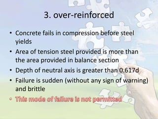 3. over-reinforced
• Concrete fails in compression before steel
yields
• Area of tension steel provided is more than
the area provided in balance section
• Depth of neutral axis is greater than 0.617d
• Failure is sudden (without any sign of warning)
and brittle

 