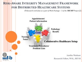 RISK-AWARE INTEGRITY MANAGEMENT FRAMEWORK
FOR DISTRIBUTED HEALTHCARE SYSTEMS
Aastha Madaan
Research Fellow, WSL, IIIT-B
※ Research work done as a part of Work Package – 3 of the TRUMP Project [2]
Collaborative Healthcare Setup
Appointments/
Patient information
Pathology
Results
Treatment/Procedures/
Problem Lists
Nursing
Notes
EHR
 
