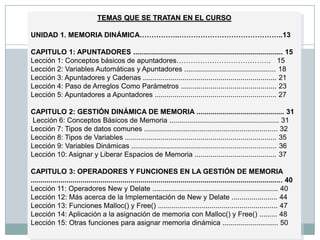 TEMAS QUE SE TRATAN EN EL CURSO  UNIDAD 1. MEMORIA DINÁMICA……………..……………………………………..13 CAPITULO 1: APUNTADORES ........................................................................... 15  Lección 1: Conceptos básicos de apuntadores………………………………….   15Lección 2: Variables Automáticas y Apuntadores .............................................. 18Lección 3: Apuntadores y Cadenas ................................................................... 21 Lección 4: Paso de Arreglos Como Parámetros ................................................ 23 Lección 5: Apuntadores a Apuntadores ............................................................. 27  CAPITULO 2: GESTIÓN DINÁMICA DE MEMORIA ............................................ 31  Lección 6: Conceptos Básicos de Memoria ....................................................... 31 Lección 7: Tipos de datos comunes ................................................................... 32 Lección 8: Tipos de Variables ............................................................................ 35 Lección 9: Variables Dinámicas ......................................................................... 36 Lección 10: Asignar y Liberar Espacios de Memoria ......................................... 37CAPITULO 3: OPERADORES Y FUNCIONES EN LA GESTIÓN DE MEMORIA .............................................................................................................................. 40 Lección 11: Operadores New y Delate ............................................................... 40 Lección 12: Más acerca de la Implementación de New y Delate ....................... 44 Lección 13: Funciones Malloc() y Free() ............................................................ 47 Lección 14: Aplicación a la asignación de memoria con Malloc() y Free() ......... 48 Lección 15: Otras funciones para asignar memoria dinámica ............................ 50 