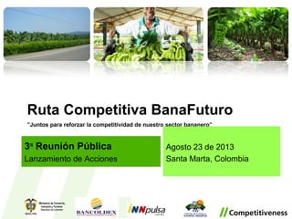 Ruta Competitiva BanaFuturo
”Juntos para reforzar la competitividad de nuestro sector bananero”
Agosto 23 de 2013
Santa Marta, Colombia
3ra
Reunión Pública
Lanzamiento de Acciones
 