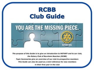 The purpose of this Guide is to give an introduction to ROTARY and to our club,
                 the Rotary Club of Burnham Beeches (RCBB)
    Topic Summaries give an overview of our club to prospective members
      This Guide can also be used as a mini-reference for new members
                         in their first year in the club
 