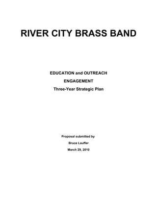 RIVER CITY BRASS BAND



     EDUCATION and OUTREACH
           ENGAGEMENT
      Three-Year Strategic Plan




         Proposal submitted by

             Bruce Lauffer

             March 29, 2010
 