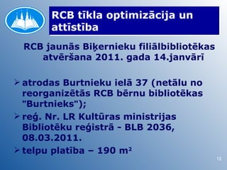 RCB tīkla optimizācija un
       attīstība
 RCB jaunās Biķernieku filiālbibliotēkas
    atvēršana 2011. gada 14.janvārī

 atrodas Burtnieku ielā 37 (netālu no
  reorganizētās RCB bērnu bibliotēkas
  "Burtnieks");
 reģ. Nr. LR Kultūras ministrijas
  Bibliotēku reģistrā - BLB 2036,
  08.03.2011.
 telpu platība – 190 m2
                                           12
 