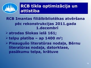RCB tīkla optimizācija un
       attīstība
RCB Imantas filiālbibliotēkas atvēršana
      pēc rekonstrukcijas 2011.gada
                1.decembrī
 atrodas Slokas ielā 161;
 telpu platība – ap 1400 m2;
 Pieaugušo literatūras nodaļa, Bērnu
  literatūras nodaļa, datorklase,
  pasākumu telpa, krātuve


                                          16
 