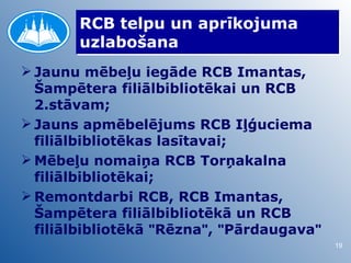 RCB telpu un aprīkojuma
       uzlabošana
 Jaunu mēbeļu iegāde RCB Imantas,
  Šampētera filiālbibliotēkai un RCB
  2.stāvam;
 Jauns apmēbelējums RCB Iļģuciema
  filiālbibliotēkas lasītavai;
 Mēbeļu nomaiņa RCB Torņakalna
  filiālbibliotēkai;
 Remontdarbi RCB, RCB Imantas,
  Šampētera filiālbibliotēkā un RCB
  filiālbibliotēkā "Rēzna", "Pārdaugava"
                                           19
 
