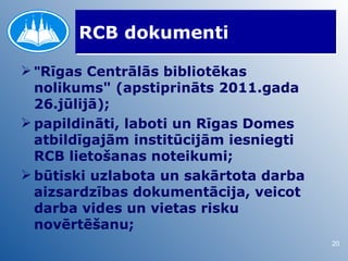 RCB dokumenti

 "Rīgas Centrālās bibliotēkas
  nolikums" (apstiprināts 2011.gada
  26.jūlijā);
 papildināti, laboti un Rīgas Domes
  atbildīgajām institūcijām iesniegti
  RCB lietošanas noteikumi;
 būtiski uzlabota un sakārtota darba
  aizsardzības dokumentācija, veicot
  darba vides un vietas risku
  novērtēšanu;
                                        20
 