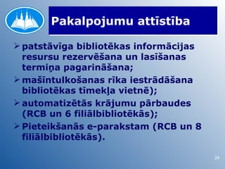 Pakalpojumu attīstība

 patstāvīga bibliotēkas informācijas
  resursu rezervēšana un lasīšanas
  termiņa pagarināšana;
 mašīntulkošanas rīka iestrādāšana
  bibliotēkas tīmekļa vietnē);
 automatizētās krājumu pārbaudes
  (RCB un 6 filiālbibliotēkās);
 Pieteikšanās e-parakstam (RCB un 8
  filiālbibliotēkās).

                                        24
 