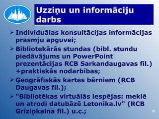 Uzziņu un informāciju
       darbs
 Individuālas konsultācijas informācijas
  prasmju apguvei;
 Bibliotekārās stundas (bibl. stundu
  piedāvājums un PowerPoint
  prezentācijas RCB Sarkandaugavas fil.)
  +praktiskās nodarbības;
 Ģeogrāfiskās kartes bērniem (RCB
  Daugavas fil.);
 "Bibliotēkas virtuālās iespējas: meklē
  un atrodi datubāzē Letonika.lv" (RCB
  Grīziņkalna fil.) u.c.;                28
 