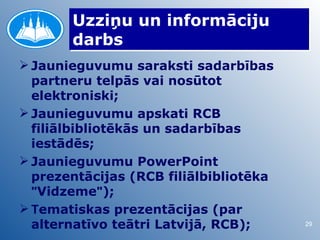 Uzziņu un informāciju
       darbs
 Jaunieguvumu saraksti sadarbības
  partneru telpās vai nosūtot
  elektroniski;
 Jaunieguvumu apskati RCB
  filiālbibliotēkās un sadarbības
  iestādēs;
 Jaunieguvumu PowerPoint
  prezentācijas (RCB filiālbibliotēka
  "Vidzeme");
 Tematiskas prezentācijas (par
  alternatīvo teātri Latvijā, RCB);     29
 