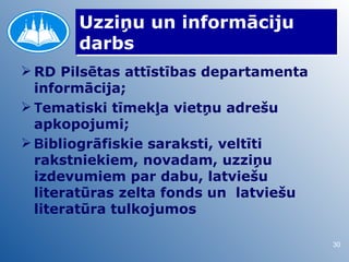 Uzziņu un informāciju
       darbs
 RD Pilsētas attīstības departamenta
  informācija;
 Tematiski tīmekļa vietņu adrešu
  apkopojumi;
 Bibliogrāfiskie saraksti, veltīti
  rakstniekiem, novadam, uzziņu
  izdevumiem par dabu, latviešu
  literatūras zelta fonds un latviešu
  literatūra tulkojumos

                                        30
 