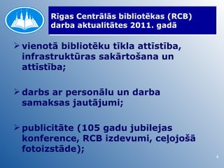 Rīgas Centrālās bibliotēkas (RCB)
        darba aktualitātes 2011. gadā

 vienotā bibliotēku tīkla attīstība,
  infrastruktūras sakārtošana un
  attīstība;

 darbs ar personālu un darba
  samaksas jautājumi;

 publicitāte (105 gadu jubilejas
  konference, RCB izdevumi, ceļojošā
  fotoizstāde);
                                            4
 