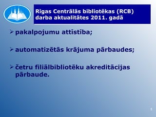 Rīgas Centrālās bibliotēkas (RCB)
        darba aktualitātes 2011. gadā

 pakalpojumu attīstība;

 automatizētās krājuma pārbaudes;

 četru filiālbibliotēku akreditācijas
  pārbaude.




                                            5
 