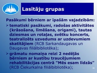 Lasītāju grupas

Pasākumi bērniem ar īpašām vajadzībām:
 tematiski pasākumi, radošas aktivitātes
  (krāsošana, līmēšana, origami), tautas
  dziesmas un rotaļas, svētku koncerts,
  teatralizēts uzvedums ar uzdevumiem
  skatītājiem (RCB Sarkandaugavas un
  Daugavas filiālbibliotēka);
 grāmatu nomaiņa reizi 2 nedēļās
  bērniem ar kustību traucējumiem
  rehabilitācijas centrā "Mēs esam līdzās"
  (RCB Čiekurkalna filiālbibliotēka);    55
 