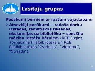 Lasītāju grupas

Pasākumi bērniem ar īpašām vajadzībām:
 Atsevišķi pasākumi – radošo darbu
  izstādes, tematiskas tikšanās,
  ekskursijas uz bibliotēku – speciālo
  mācību iestāžu bērniem (RCB Juglas,
  Torņakalna filiālbibliotēka un RCB
  filiālbibliotēkas "Zvirbulis", "Vidzeme",
  "Strazds").


                                         56
 