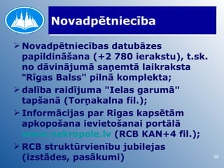 Novadpētniecība

 Novadpētniecības datubāzes
  papildināšana (+2 780 ierakstu), t.sk.
  no dāvinājumā saņemtā laikraksta
  "Rīgas Balss" pilnā komplekta;
 dalība raidījuma "Ielas garumā"
  tapšanā (Torņakalna fil.);
 Informācijas par Rīgas kapsētām
  apkopošana ievietošanai portālā
  www.nekropole.lv (RCB KAN+4 fil.);
 RCB struktūrvienību jubilejas
  (izstādes, pasākumi)                     58
 