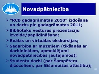 Novadpētniecība

 “RCB gadagrāmatas 2010” izdošana
  un darbs pie gadagrāmatas 2011;
 Bibliotēku vēstures prezentāciju
  izveide/papildināšana;
 Reālas un virtuālas ekskursijas;
 Sadarbība ar muzejiem (tikšanās ar
  darbiniekiem, apmeklējumi
  novadpētniecības jautājumos);
 Studentu darbi (par Šampētera
  dižozoliem, par Bišumuižas attīstību);
                                           59
 