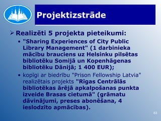 Projektizstrāde

 Realizēti 5 projekta pieteikumi:
  • "Sharing Experiences of City Public
    Library Management" (1 darbinieka
    mācību brauciens uz Helsinku pilsētas
    bibliotēku Somijā un Kopenhāgenas
    bibliotēku Dānijā; 1 400 EUR);
  • kopīgi ar biedrību "Prison Fellowship Latvia"
    realizētais projekts "Rīgas Centrālās
    bibliotēkas ārējā apkalpošanas punkta
    izveide Brasas cietumā" (grāmatu
    dāvinājumi, preses abonēšana, 4
    ieslodzīto apmācības).
                                                    63
 