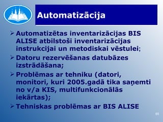 Automatizācija

 Automatizētas inventarizācijas BIS
  ALISE atbilstoši inventarizācijas
  instrukcijai un metodiskai vēstulei;
 Datoru rezervēšanas datubāzes
  izstrādāšana;
 Problēmas ar tehniku (datori,
  monitori, kuri 2005.gadā tika saņemti
  no v/a KIS, multifunkcionālās
  iekārtas);
 Tehniskas problēmas ar BIS ALISE
                                          65
 