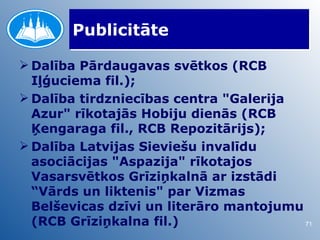 Publicitāte

 Dalība Pārdaugavas svētkos (RCB
  Iļģuciema fil.);
 Dalība tirdzniecības centra "Galerija
  Azur" rīkotajās Hobiju dienās (RCB
  Ķengaraga fil., RCB Repozitārijs);
 Dalība Latvijas Sieviešu invalīdu
  asociācijas "Aspazija" rīkotajos
  Vasarsvētkos Grīziņkalnā ar izstādi
  “Vārds un liktenis" par Vizmas
  Belševicas dzīvi un literāro mantojumu
  (RCB Grīziņkalna fil.)                 71
 