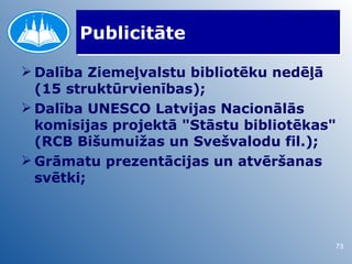 Publicitāte

 Dalība Ziemeļvalstu bibliotēku nedēļā
  (15 struktūrvienības);
 Dalība UNESCO Latvijas Nacionālās
  komisijas projektā "Stāstu bibliotēkas"
  (RCB Bišumuižas un Svešvalodu fil.);
 Grāmatu prezentācijas un atvēršanas
  svētki;



                                        73
 