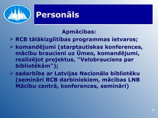 Personāls

                  Apmācības:
 RCB tālākizglītības programmas ietvaros;
 komandējumi (starptautiskas konferences,
  mācību braucieni uz Ūmeo, komandējumi,
  realizējot projektus, "Velobrauciens par
  bibliotēkām");
 sadarbība ar Latvijas Nacionālo bibliotēku
  (semināri RCB darbiniekiem, mācības LNB
  Mācību centrā, konferences, semināri)



                                               8
 