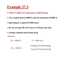 Example 27.3
 Select a single row deep groove ball bearing
 for a radial load of 4000 N and an axial load of 5000 N,
operating at a speed of 1600 r.p.m.
for an average life of 5 years at 10 hours per day.
Assume uniform and steady load.
 
