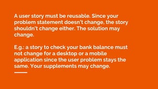 A user story must be reusable. Since your
problem statement doesn’t change, the story
shouldn’t change either. The solution may
change.
E.g.: a story to check your bank balance must
not change for a desktop or a mobile
application since the user problem stays the
same. Your supplements may change.
 